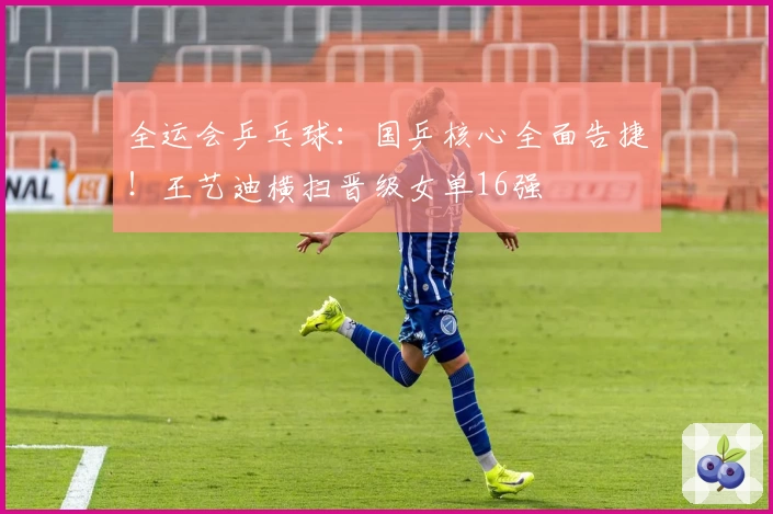 全运会乒乓球：国乒核心全面告捷！王艺迪横扫晋级女单16强