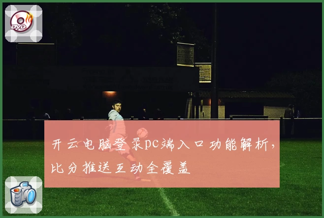 开云电脑登录pc端入口功能解析，比分推送互动全覆盖