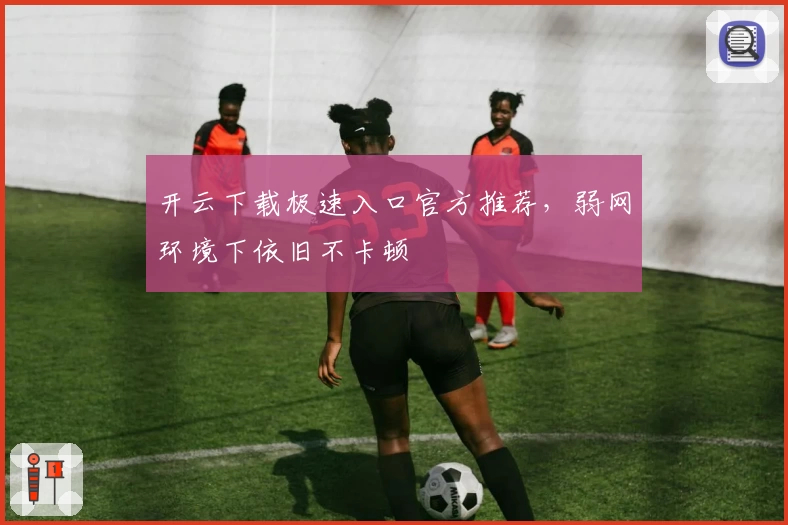 开云下载极速入口官方推荐，弱网环境下依旧不卡顿