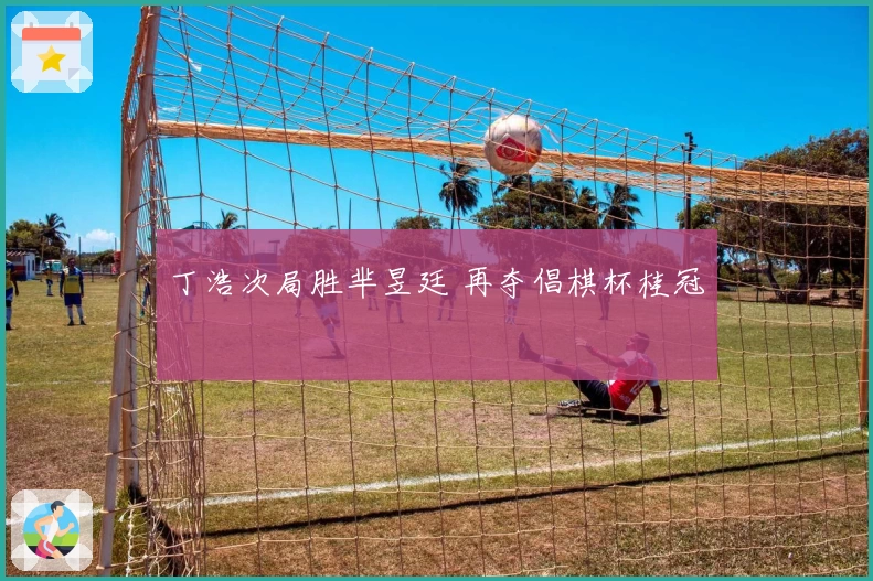 丁浩次局胜芈昱廷 再夺倡棋杯桂冠