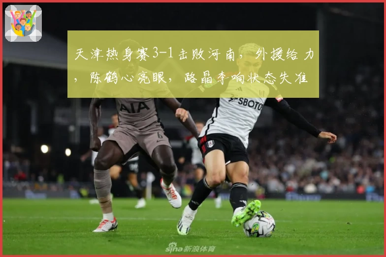 天津热身赛3-1击败河南，外援给力，陈鹤心亮眼，路晶李响状态失准