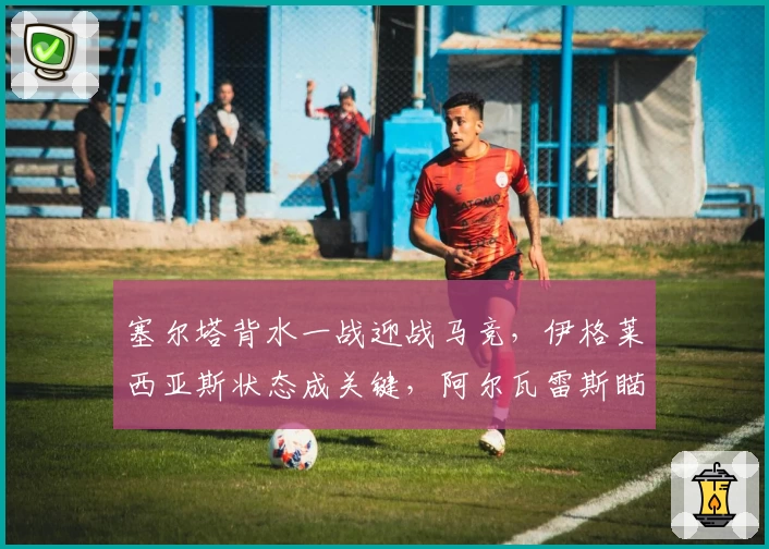 塞尔塔背水一战迎战马竞，伊格莱西亚斯状态成关键，阿尔瓦雷斯瞄准射手榜首！