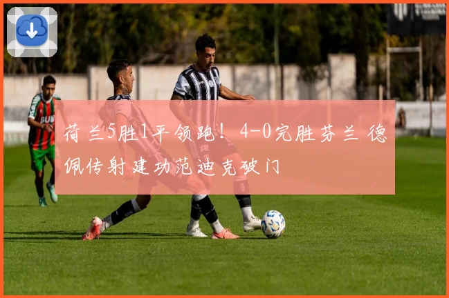 荷兰5胜1平领跑！4-0完胜芬兰 德佩传射建功范迪克破门