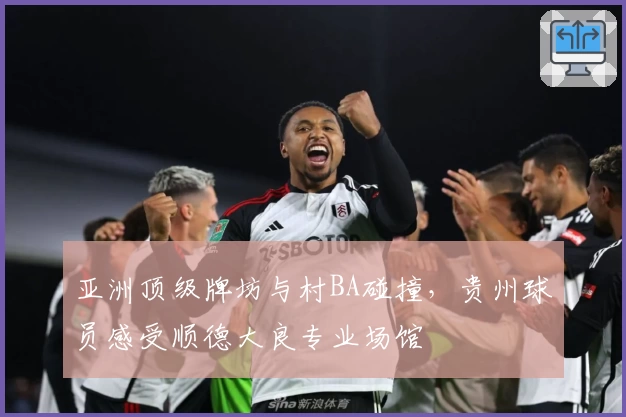 亚洲顶级牌坊与村BA碰撞，贵州球员感受顺德大良专业场馆