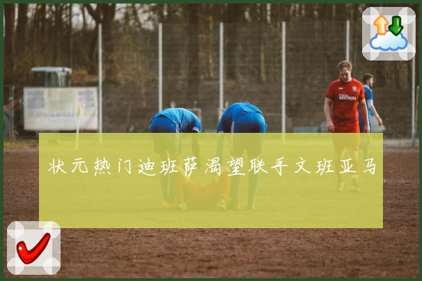 状元热门迪班萨渴望联手文班亚马