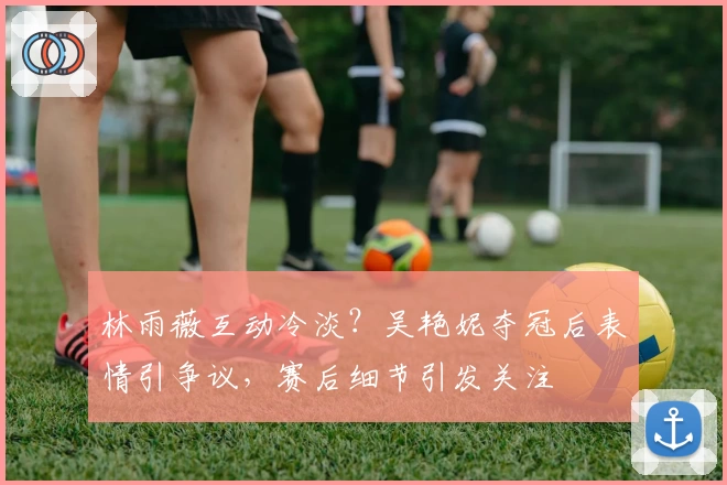 林雨薇互动冷淡?吴艳妮夺冠后表情引争议,赛后细节引发关注