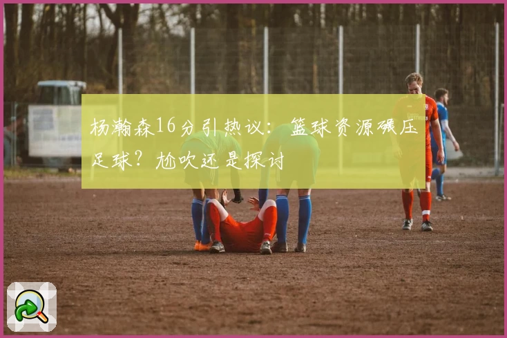 杨瀚森16分引热议：篮球资源碾压足球？尬吹还是探讨