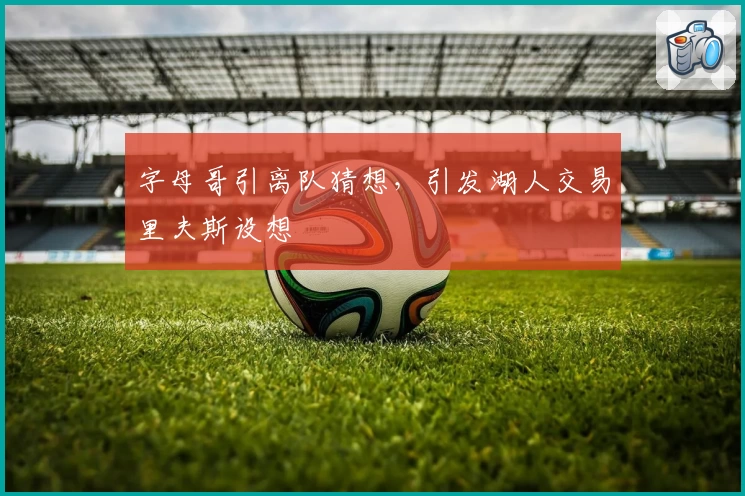 字母哥引离队猜想，引发湖人交易里夫斯设想