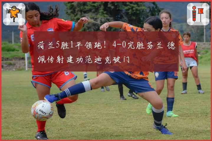 荷兰5胜1平领跑！4-0完胜芬兰 德佩传射建功范迪克破门