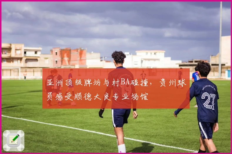 亚洲顶级牌坊与村BA碰撞，贵州球员感受顺德大良专业场馆