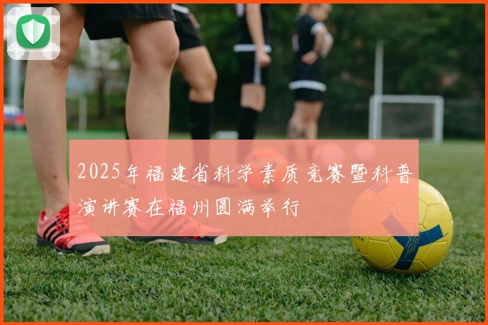 2025年福建省科学素质竞赛暨科普演讲赛在福州圆满举行