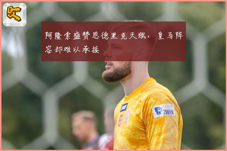 阿隆索盛赞恩德里克天赋，皇马阵容却难以承接