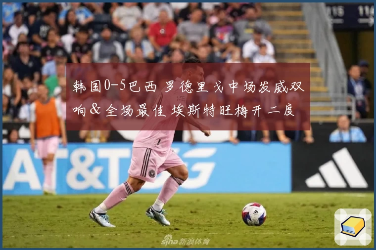 韩国0-5巴西 罗德里戈中场发威双响＆全场最佳 埃斯特旺梅开二度 孙兴慜全场无射