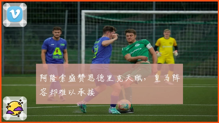 阿隆索盛赞恩德里克天赋，皇马阵容却难以承接