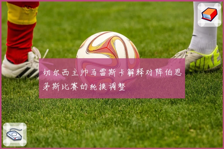 切尔西主帅马雷斯卡解释对阵伯恩茅斯比赛的轮换调整